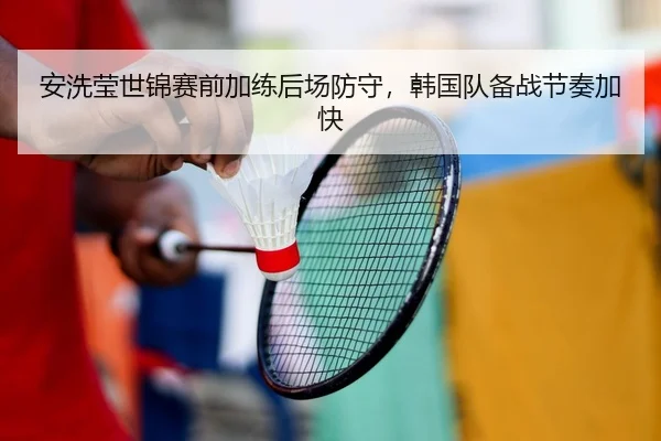 安洗莹世锦赛前加练后场防守，韩国队备战节奏加快