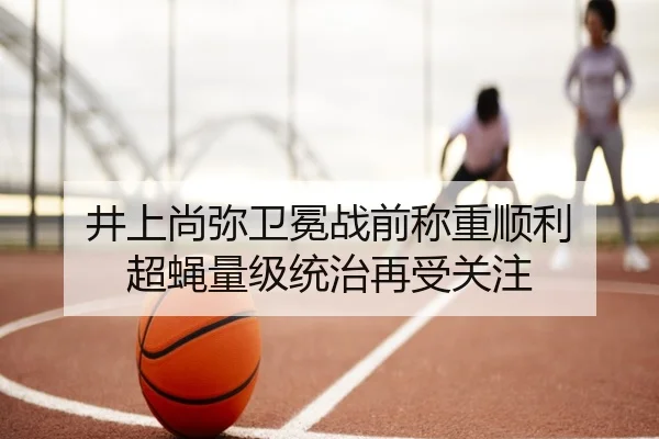 井上尚弥卫冕战前称重顺利 超蝇量级统治再受关注