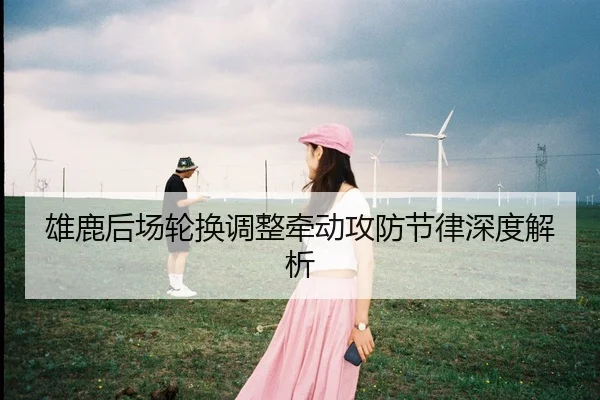 雄鹿后场轮换调整牵动攻防节律深度解析